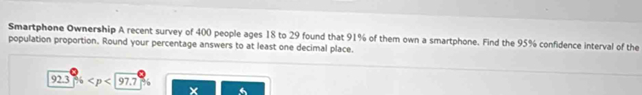 Smartphone Ownership A recent survey of 400 people ages 18 to 29 found that 91% of them own a smartphone. Find the 95% confidence interval of the 
population proportion. Round your percentage answers to at least one decimal place.
92.3%
x