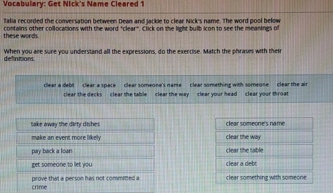 Vocabulary: Get Nick's Name Cleared 1
Talia recorded the conversation between Dean and jackie to clear Nick's name. The word pool below
contains other collocations with the word "clear". Click on the light bulb icon to see the meanings of
these words.
When you are sure you understand all the expressions, do the exercise. Match the phrases with their
definitions.
clear a debt clear a space clear someone's name clear something with someone clear the air
clear the decks clear the table clear the way clear your head clear your throat
take away the dirty dishes clear someone's name
make an event more likely clear the way
pay back a loan clear the table
get someone to let you clear a debt
prove that a person has not committed a clear something with someone
crime