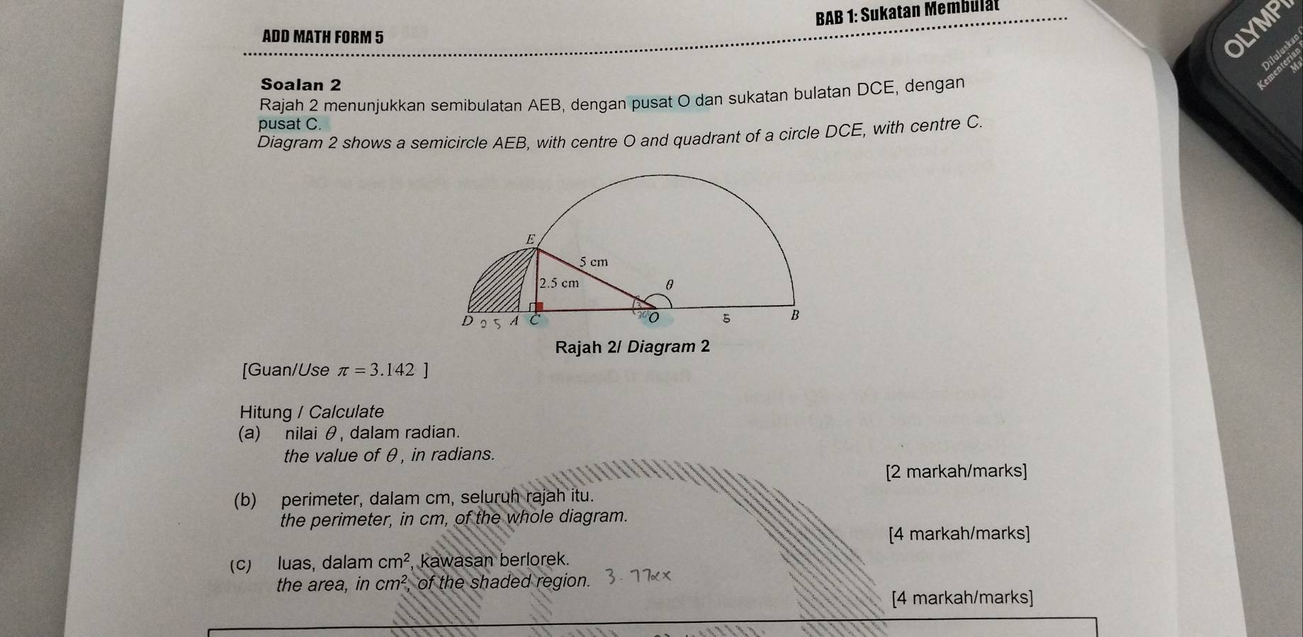 BAB 1: Sukatan Membulät 
ADD MATH FORM 5 
OLYMPY 
Diluluskai 
o 
Soalan 2 
Rajah 2 menunjukkan semibulatan AEB, dengan pusat O dan sukatan bulatan DCE, dengan 
pusat C. 
Diagram 2 shows a semicircle AEB, with centre O and quadrant of a circle DCE, with centre C. 
Rajah 2/ Diagram 2 
[Guan/Use π =3.142]
Hitung / Calculate 
(a) nilai θ, dalam radian. 
the value of θ, in radians. 
[2 markah/marks] 
(b) perimeter, dalam cm, seluruh rajah itu. 
the perimeter, in cm, of the whole diagram. 
[4 markah/marks] 
(c) luas, dalam cm^2 kawasan berlorek. 
the area, in cm^2 of the shaded region. 
[4 markah/marks]