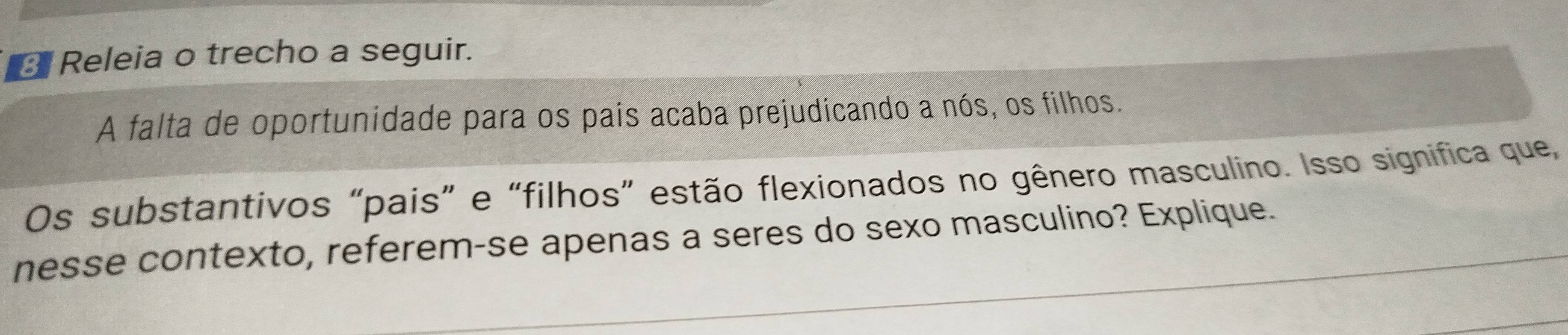 Releia o trecho a seguir. 
A falta de oportunidade para os pais acaba prejudicando a nós, os filhos. 
Os substantivos “pais” e “filhos” estão flexionados no gênero masculino. Isso significa que, 
nesse contexto, referem-se apenas a seres do sexo masculino? Explique.