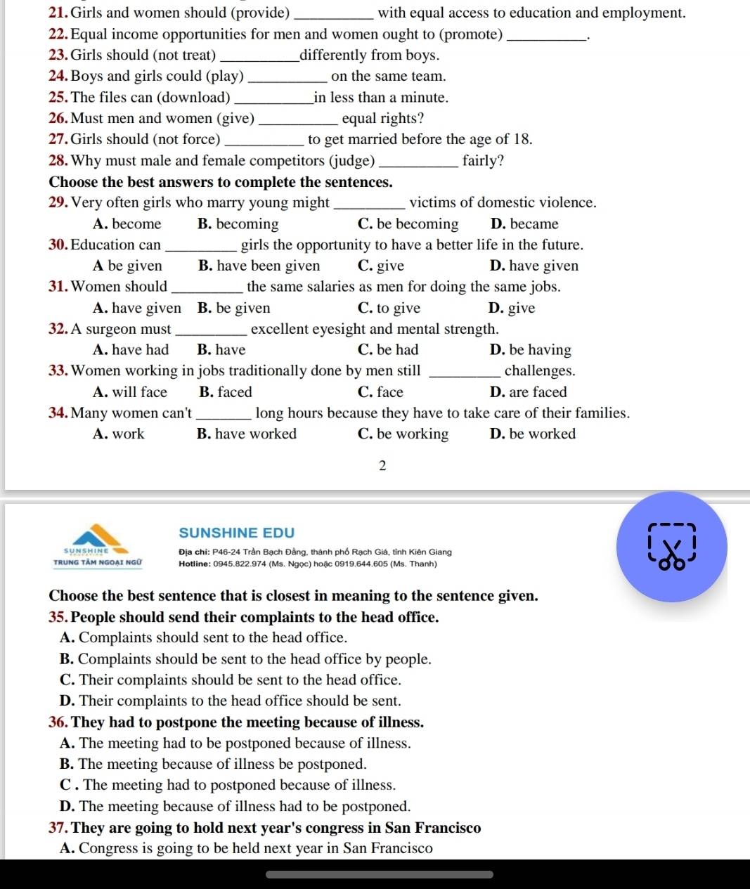 Girls and women should (provide) _with equal access to education and employment.
22. Equal income opportunities for men and women ought to (promote)_
_.
23. Girls should (not treat) _differently from boys.
24. Boys and girls could (play)_ on the same team.
25. The files can (download) _in less than a minute.
26. Must men and women (give) _equal rights?
27. Girls should (not force) _to get married before the age of 18.
28. Why must male and female competitors (judge) _fairly?
Choose the best answers to complete the sentences.
29. Very often girls who marry young might _victims of domestic violence.
A. become B. becoming C. be becoming D. became
30. Education can _girls the opportunity to have a better life in the future.
A be given B. have been given C. give D. have given
31. Women should_ the same salaries as men for doing the same jobs.
A. have given B. be given C. to give D. give
32. A surgeon must _excellent eyesight and mental strength.
A. have had B. have C. be had D. be having
33. Women working in jobs traditionally done by men still _challenges.
A. will face B. faced C. face D. are faced
34. Many women can't_ long hours because they have to take care of their families.
A. work B. have worked C. be working D. be worked
2
SUNSHINE EDU
SUNSHINe  Địa chỉ: P46-24 Trần Bạch Đằng, thành phố Rạch Giá, tỉnh Kiên Giang
TRUNG TÂM NgOẠi Ngữ Hotline: 0945.822.974 (Ms. Ngọc) hoậc 0919.644.605 (Ms. Thanh)
Choose the best sentence that is closest in meaning to the sentence given.
35. People should send their complaints to the head office.
A. Complaints should sent to the head office.
B. Complaints should be sent to the head office by people.
C. Their complaints should be sent to the head office.
D. Their complaints to the head office should be sent.
36. They had to postpone the meeting because of illness.
A. The meeting had to be postponed because of illness.
B. The meeting because of illness be postponed.
C . The meeting had to postponed because of illness.
D. The meeting because of illness had to be postponed.
37. They are going to hold next year's congress in San Francisco
A. Congress is going to be held next year in San Francisco