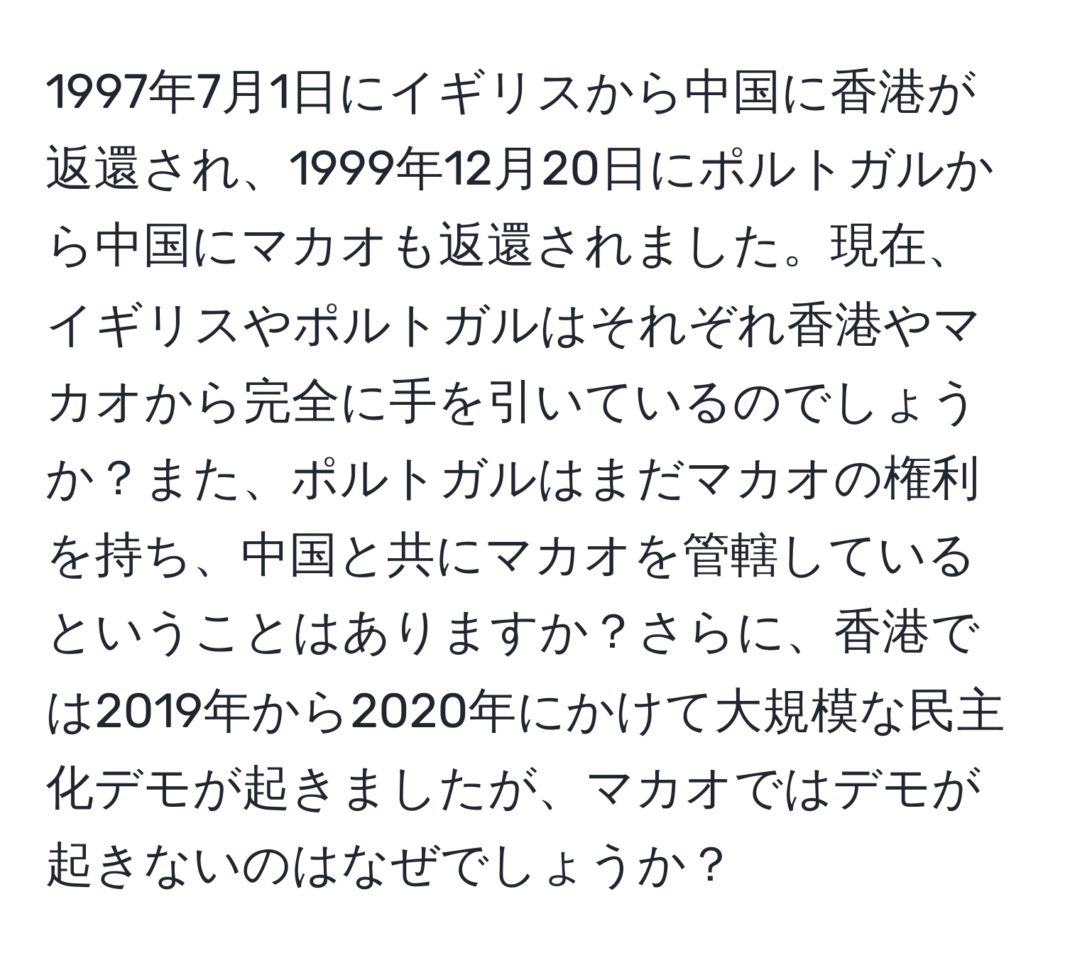 1997年7月1日にイギリスから中国に香港が返還され、1999年12月20日にポルトガルから中国にマカオも返還されました。現在、イギリスやポルトガルはそれぞれ香港やマカオから完全に手を引いているのでしょうか？また、ポルトガルはまだマカオの権利を持ち、中国と共にマカオを管轄しているということはありますか？さらに、香港では2019年から2020年にかけて大規模な民主化デモが起きましたが、マカオではデモが起きないのはなぜでしょうか？