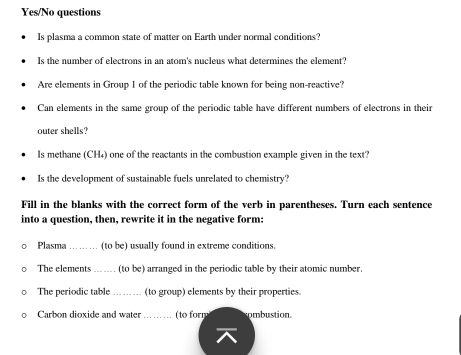 Yes/No questions 
Is plasma a common state of matter on Earth under normal conditions? 
Is the number of electrons in an atom's nucleus what determines the element? 
Are elements in Group 1 of the periodic table known for being non-reactive? 
Can elements in the same group of the periodic table have different numbers of electrons in their 
outer shells? 
Is methane (CH₄) one of the reactants in the combustion example given in the text? 
Is the development of sustainable fuels unrelated to chemistry? 
Fill in the blanks with the correct form of the verb in parentheses. Turn each sentence 
into a question, then, rewrite it in the negative form: 
Plasma_ (to be) usually found in extreme conditions. 
The elements _(to be) arranged in the periodic table by their atomic number 
The periodic table _(to group) elements by their properties. 
Carbon dioxide and water _(to form ombustion.