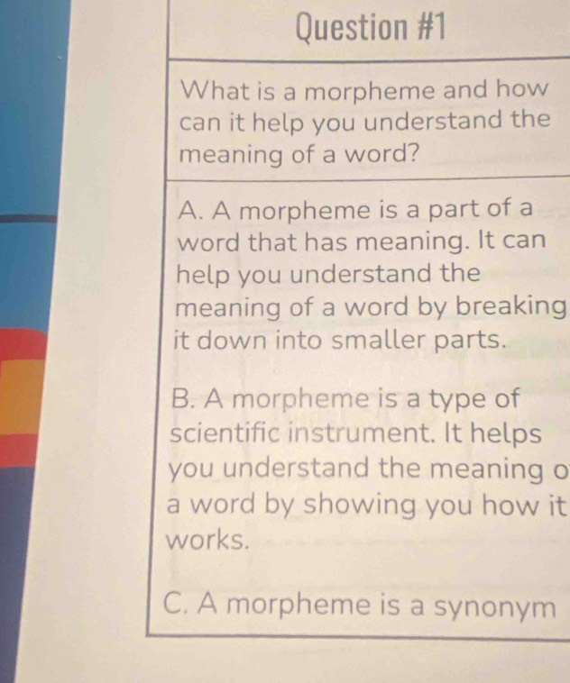 What is a morpheme and how
can it help you understand the
meaning of a word?
A. A morpheme is a part of a
word that has meaning. It can
help you understand the
meaning of a word by breaking
it down into smaller parts.
B. A morpheme is a type of
scientific instrument. It helps
you understand the meaning o
a word by showing you how it
works.
C. A morpheme is a synonym