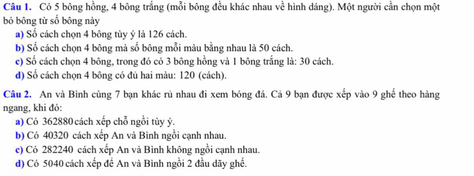 Có 5 bông hồng, 4 bông trắng (mỗi bông đều khác nhau về hình dáng). Một người cần chọn một 
bó bông từ số bông này 
a) Số cách chọn 4 bông tùy ý là 126 cách. 
b) Số cách chọn 4 bông mà số bông mỗi màu bằng nhau là 50 cách. 
c) Số cách chọn 4 bông, trong đó có 3 bông hồng và 1 bông trắng ; là: 30 cách. 
d) Số cách chọn 4 bông có đủ hai màu: 120 (cách). 
Câu 2. An và Bình cùng 7 bạn khác rủ nhau đi xem bóng đá. Cả 9 bạn được xếp vào 9 ghế theo hàng 
ngang, khi đó: 
a) Có 362880 cách xếp chỗ ngồi tùy ý. 
b) Có 40320 cách xếp An và Bình ngồi cạnh nhau. 
c) Có 282240 cách xếp An và Bình không ngồi cạnh nhau. 
d) Có 5040 cách xếp đề An và Bình ngồi 2 đầu dãy ghế.