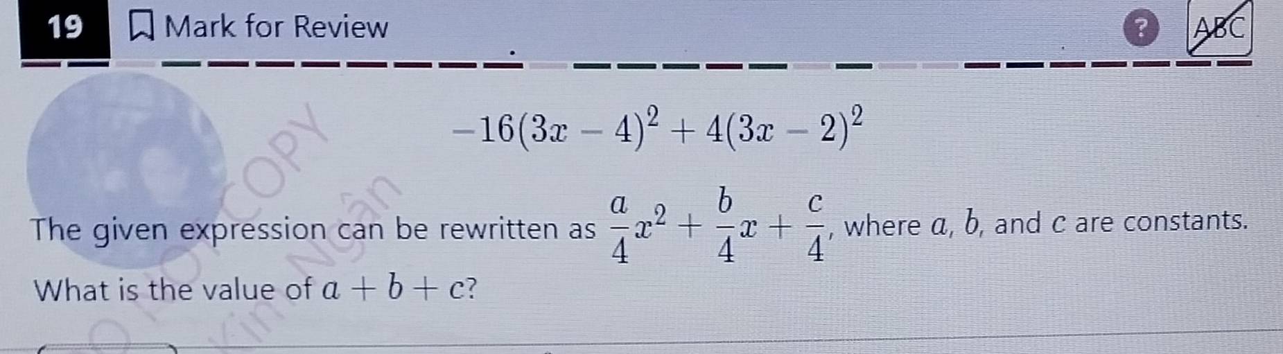 for Review ? ABC
-16(3x-4)^2+4(3x-2)^2
The given expression can be rewritten as  a/4 x^2+ b/4 x+ c/4  , where α, b, and c are constants. 
What is the value of a+b+c 7