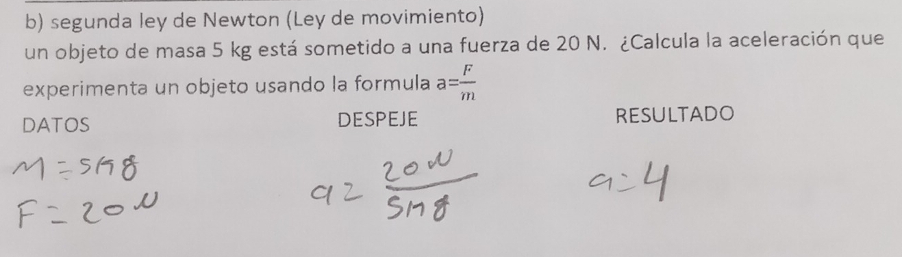 segunda ley de Newton (Ley de movimiento) 
un objeto de masa 5 kg está sometido a una fuerza de 20 N. ¿Calcula la aceleración que 
experimenta un objeto usando la formula a= F/m 
DATOS DESPEJE RESULTADO