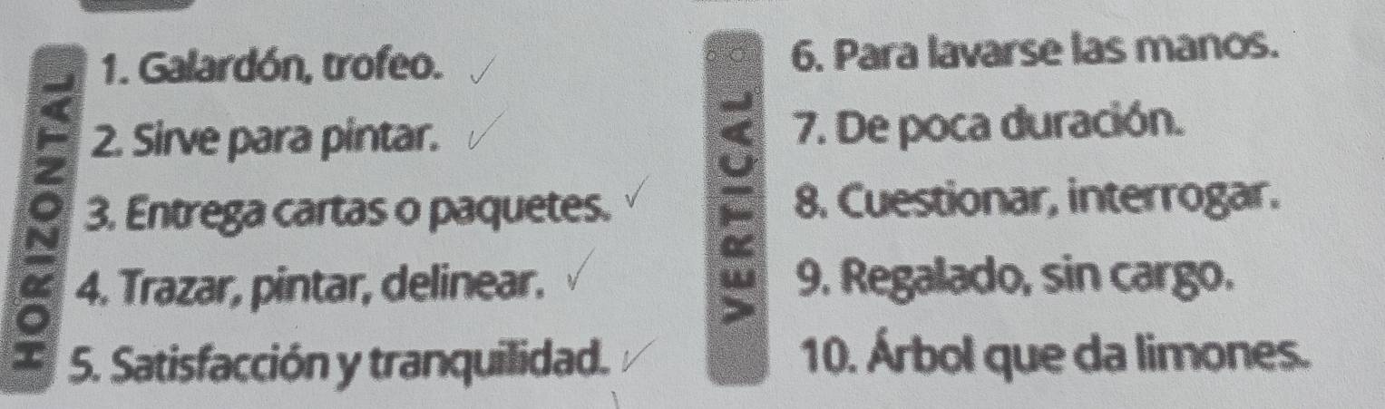 Galardón, trofeo. 6. Para lavarse las manos. 
2. Sirve para pintar. 7. De poca duración. 
F 
~ 3. Entrega cartas o paquetes. 8. Cuestionar, interrogar. 
4. Trazar, pintar, delinear. 9. Regalado, sin cargo. 
5. Satisfacción y tranquilidad. 
10. Árbol que da limones.