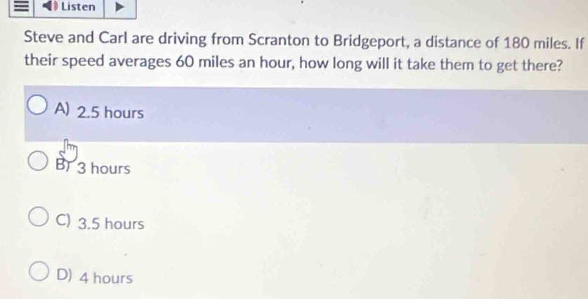 Listen
Steve and Carl are driving from Scranton to Bridgeport, a distance of 180 miles. If
their speed averages 60 miles an hour, how long will it take them to get there?
A) 2.5 hours
B 3 hours
C) 3.5 hours
D) 4 hours