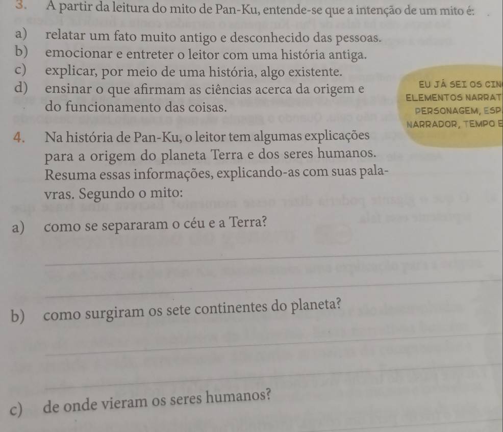 A partir da leitura do mito de Pan-Ku, entende-se que a intenção de um mito é:
a) relatar um fato muito antigo e desconhecido das pessoas.
b) emocionar e entreter o leitor com uma história antiga.
c) explicar, por meio de uma história, algo existente.
Eu já sei os cin
d) ensinar o que afirmam as ciências acerca da origem e ELEMENTOS NARRAT
do funcionamento das coisas. PERSONAGEM, ESP
NARRADOR, TEMPO E
4. Na história de Pan-Ku, o leitor tem algumas explicações
para a origem do planeta Terra e dos seres humanos.
Resuma essas informações, explicando-as com suas pala-
vras. Segundo o mito:
a) como se separaram o céu e a Terra?
_
_
b) como surgiram os sete continentes do planeta?
_
_
_
c) de onde vieram os seres humanos?