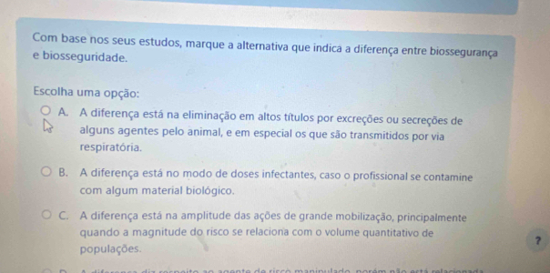 Com base nos seus estudos, marque a alternativa que indica a diferença entre biossegurança
e biosseguridade.
Escolha uma opção:
A. A diferença está na eliminação em altos títulos por excreções ou secreções de
alguns agentes pelo animal, e em especial os que são transmitidos por via
respiratória.
B. A diferença está no modo de doses infectantes, caso o profissional se contamine
com algum material biológico.
C. A diferença está na amplitude das ações de grande mobilização, principalmente
quando a magnitude do risco se relaciona com o volume quantitativo de
？
populações.