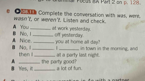 mar Pocus 8A Part 2 on p. 128. 
e ●03.11 Complete the conversation with was, were, 
wasn’t, or weren’t. Listen and check. 
A You _at work yesterday. 
B No, I_ off yesterday. 
A Nice. _you at home all day? 
B No, I _. / _in town in the morning, and 
then I _at a party last night. 
A _the party good? 
B Yes, it _a lot of fun.