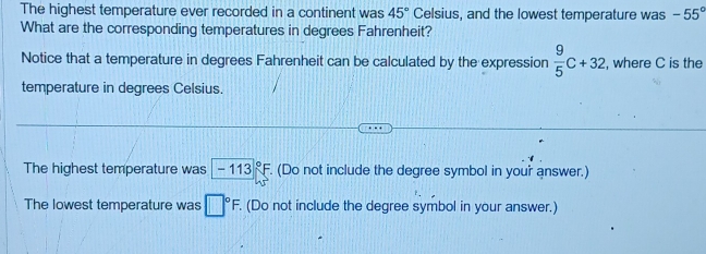 The highest temperature ever recorded in a continent was 45° Celsius, and the lowest temperature was -55°
What are the corresponding temperatures in degrees Fahrenheit?
Notice that a temperature in degrees Fahrenheit can be calculated by the expression  9/5 C+32 , where C is the
temperature in degrees Celsius.
The highest temperature was -113°F. (Do not include the degree symbol in your answer.)
The lowest temperature was □°F. . (Do not include the degree symbol in your answer.)