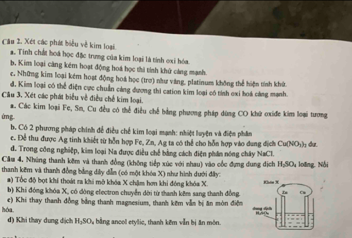 Xét các phát biểu về kim loại.
a. Tính chất hoá học đặc trưng của kim loại là tính oxi hóa.
b. Kim loại càng kém hoạt động hoá học thì tính khử cảng mạnh.
c. Những kim loại kém hoạt động hoá học (trơ) như vàng, platinum không thể hiện tính khử.
d. Kim loại có thể điện cực chuẩn cảng dương thì cation kim loại có tính oxi hoá càng mạnh.
Câu 3. Xét các phát biểu về điều chế kim loại.
a. Các kim loại Fe, Sn, Cu đều có thể điều chế bằng phương pháp dùng CO khữ oxiđe kim loại tương
ứng.
b. Có 2 phương pháp chính để điều chế kim loại mạnh: nhiệt luyện và điện phân
c. Để thu được Ag tinh khiết từ hỗn hợp Fe, Zn, Ag ta có thể cho hỗn hợp vào dung dịch Cu(NO_3)_2 dư.
d. Trong công nghiệp, kim loại Na được điều chế bằng cách điện phân nóng chảy NaCl.
Câu 4. Nhúng thanh kẽm và thanh đồng (không tiếp xúc với nhau) vào cốc đựng dung địch H_2SO_4 loãng Nối
thanh kẽm và thanh đồng bằng dây dẫn (có một khóa X) như hình dưới đây:
a) Tốc độ bọt khí thoát ra khi mở khóa X chậm hơn khi đóng khóa X. 
b) Khi đóng khóa X, có dòng electron chuyển dời từ thanh kẽm sang thanh đồng.
c) Khi thay thanh đồng bằng thanh magnesium, thanh kẽm vẫn bị ăn mòn điện
hóa 
d) Khi thay dung dịch H_2SO_4 bằng ancol etylic, thanh kẽm vẫn bị ăn mòn.