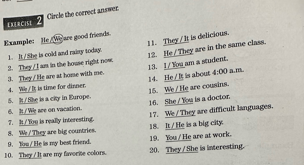 Circle the correct answer 
11. They / It is delicious. 
Example: He /(We)are good friends. 
1. It /She is cold and rainy today. 
2. They / I am in the house right now. 12. He / They are in the same class. 
3. They / He are at home with me. 13. I / You am a student. 
14. He / It is about 4:00 a.m. 
4. We / It is time for dinner. 
5. It / She is a city in Europe. 15. We / He are cousins. 
6. It / We are on vacation. 16. She / You is a doctor. 
7. It / You is really interesting. 17. We / They are difficult languages. 
8. We / They are big countries. 18. It / He is a big city. 
9. You / He is my best friend. 19. You /He are at work. 
10. They / It are my favorite colors. 20. They / She is interesting.