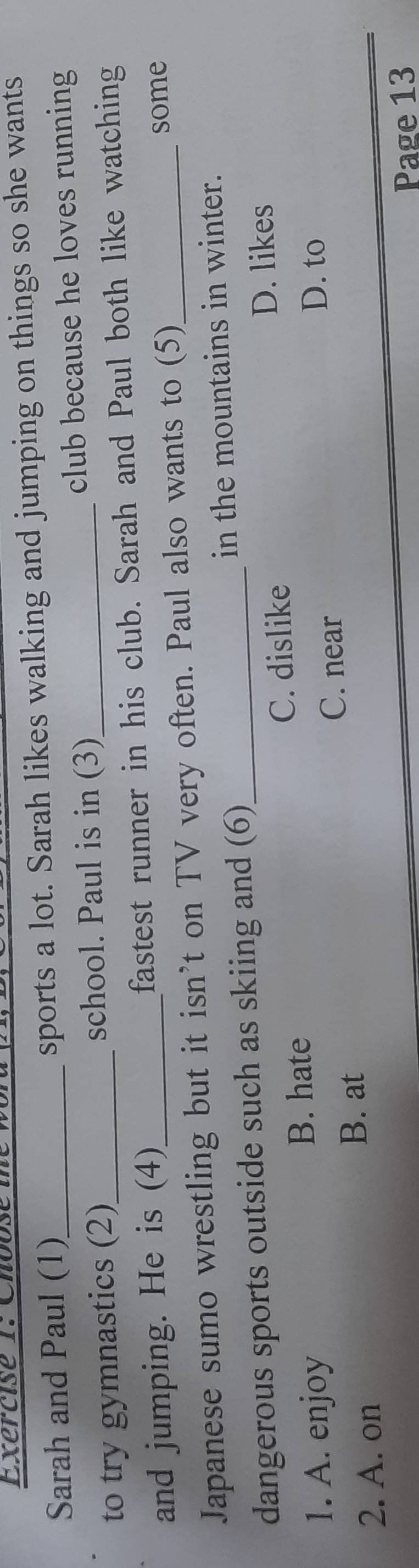 Choose t e 
Sarah and Paul (1) sports a lot. Sarah likes walking and jumping on things so she wants
to try gymnastics (2) school. Paul is in (3)_ club because he loves running
and jumping. He is (4)_ fastest runner in his club. Sarah and Paul both like watching
Japanese sumo wrestling but it isn’t on TV very often. Paul also wants to (5)
some
dangerous sports outside such as skiing and (6)_ in the mountains in winter.
1. A. enjoy C. dislike
D. likes
B. hate
C. near
D. to
2. A. on
B. at
Page 13