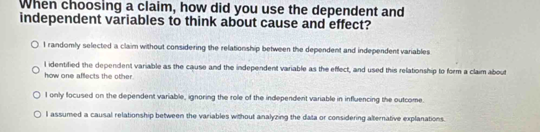 When choosing a claim, how did you use the dependent and
independent variables to think about cause and effect?
I randomly selected a claim without considering the relationship between the dependent and independent variables
l identified the dependent variable as the cause and the independent variable as the effect, and used this relationship to form a claim about
how one affects the other.
I only focused on the dependent variable, ignoring the role of the independent variable in influencing the outcome.
I assumed a causal relationship between the variables without analyzing the data or considering alternative explanations.