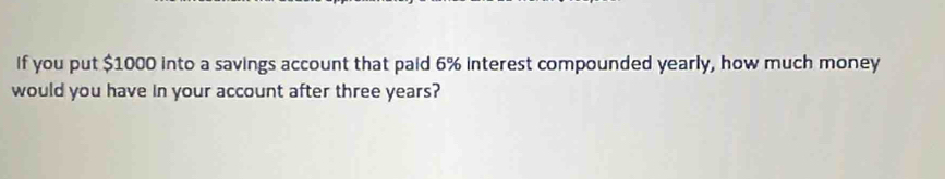 If you put $1000 into a savings account that paid 6% interest compounded yearly, how much money 
would you have in your account after three years?