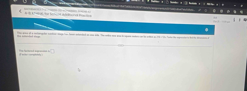 Dashboa Scorebon Rockstafle PEIS Rev 
//-www-qwwasrealize.com/dashboard/classes/668ca51f04734002c0c582d7/details/assignments/e3315442cdba47eba5d8e6c 
MATHEMATICS 7-27 120010-212-MCHAMMED, SHADAB ALI DUE i 
4-8: MathXL for School: Additional Practice 
Oa25=11.59pan 
The area of a rectangular outdoor stage has been extended on one side. The entire new area in square meters can be written as 216+12x Facter the expression to find the dimensions of 
the extended stage 
The factored expression is □ 
(Factor completely )