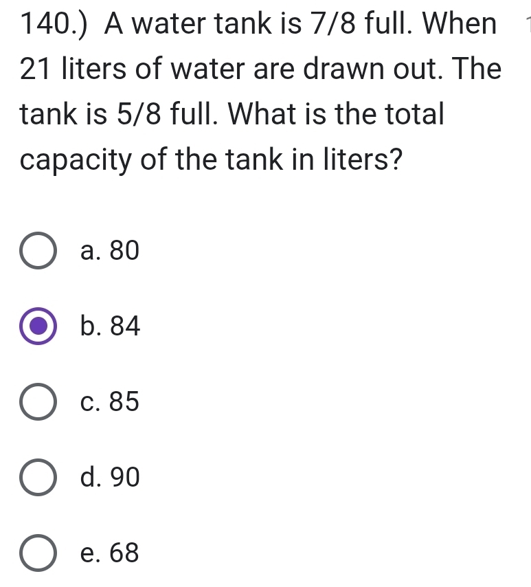 140.) A water tank is 7/8 full. When
21 liters of water are drawn out. The
tank is 5/8 full. What is the total
capacity of the tank in liters?
a. 80
b. 84
c. 85
d. 90
e. 68