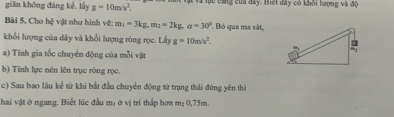 giãn không đáng kể, lấy g=10m/s^2. với vật và lực cảng của đây. Biết dây có khối lượng và độ
Bài 5. Cho hệ vật như hình vẽ: m_1=3kg,m_2=2kg,alpha =30° Bỏ qua ma sát,
khối lượng của dây và khối lượng ròng rọc. Lấy g=10m/s^2.
a) Tính gia tốc chuyển động của mỗi vật
b) Tính lực nén lên trục ròng rọc.
c) Sau bao lâu kể từ khi bắt đầu chuyển động từ trạng thái đứng yên thì
hai vật ở ngang. Biết lúc đầu mị ở vị trí thấp hơn m_20,75m.