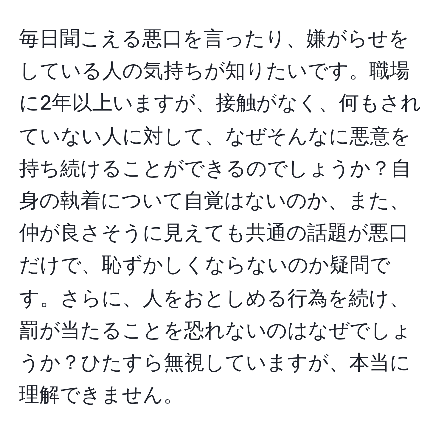 毎日聞こえる悪口を言ったり、嫌がらせをしている人の気持ちが知りたいです。職場に2年以上いますが、接触がなく、何もされていない人に対して、なぜそんなに悪意を持ち続けることができるのでしょうか？自身の執着について自覚はないのか、また、仲が良さそうに見えても共通の話題が悪口だけで、恥ずかしくならないのか疑問です。さらに、人をおとしめる行為を続け、罰が当たることを恐れないのはなぜでしょうか？ひたすら無視していますが、本当に理解できません。