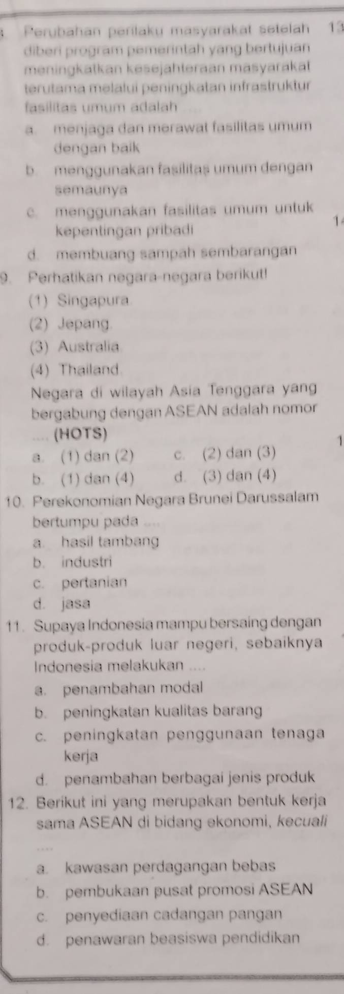 Perubahan perilaku masyarakat setelah 13
diberi program pemerintah yang bertujuan
meningkatkan kesejahteraan masyarakat
terutama melalui peningkatan infrastruktur
fasilitas umum adalah
a. menjaga dan merawat fasilitas umum
dengan baik
b. menggunakan fasilitas umum dengan
semaunya. menggunakan fasilitas umum untuk
1
kepentingan pribadi
d. membuang sampah sembarangan
9. Perhatikan negara-negara berikut!
(1) Singapura
(2) Jepang.
(3) Australia
(4) Thailand.
Negara di wilayah Asia Tenggara yan
bergabung dengan ASEAN adalah nomor
. (HOTS)
1
a. (1) dan (2) c. (2) dan (3)
b. (1) dan (4) d. (3) dan (4)
10. Perekonomian Negara Brunei Darussalam
bertumpu pada “”
a. hasil tambang
b. industri
c. pertanian
d. jasa
11. Supaya Indonesia mampu bersaing dengan
produk-produk luar negeri, sebaiknya
Indonesia melakukan ....
a. penambahan modal
b. peningkatan kualitas barang
c. peningkatan penggunaan tenaga
kerja
d. penambahan berbagai jenis produk
12. Berikut ini yang merupakan bentuk kerja
sama ASEAN di bidang ekonomi, kecuali
a. kawasan perdagangan bebas
b. pembukaan pusat promosi ASEAN
c. penyediaan cadangan pangan
d. penawaran beasiswa pendidikan