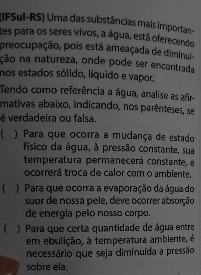 (IFSul-RS) Uma das substâncias mais importan-
tes para os seres vivos, a água, está oferecendo
preocupação, pois está ameaçada de diminui-
ção na natureza, onde pode ser encontrada
nos estados sólido, líquido e vapor.
Tendo como referência a água, analise as afir
mativas abaixo, indicando, nos parênteses, se
é verdadeira ou falsa.
 ) Para que ocorra a mudança de estado
físico da água, à pressão constante, sua
temperatura permanecerá constante, e
ocorrerá troca de calor com o ambiente.
 ) Para que ocorra a evaporação da água do
suor de nossa pele, deve ocorrer absorção
de energia pelo nosso corpo.
 ) Para que certa quantidade de água entre
em ebulição, à temperatura ambiente, é
necessário que seja diminuída a pressão
sobre ela.