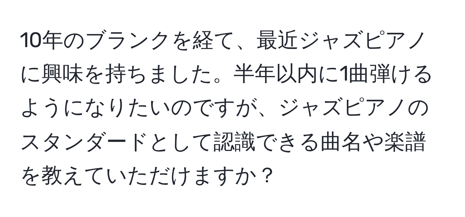 10年のブランクを経て、最近ジャズピアノに興味を持ちました。半年以内に1曲弾けるようになりたいのですが、ジャズピアノのスタンダードとして認識できる曲名や楽譜を教えていただけますか？