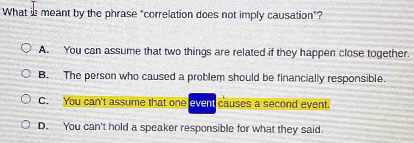 What is meant by the phrase “correlation does not imply causation”?
A. You can assume that two things are related if they happen close together.
B. The person who caused a problem should be financially responsible.
C. You can't assume that one event causes a second event.
D. You can't hold a speaker responsible for what they said.