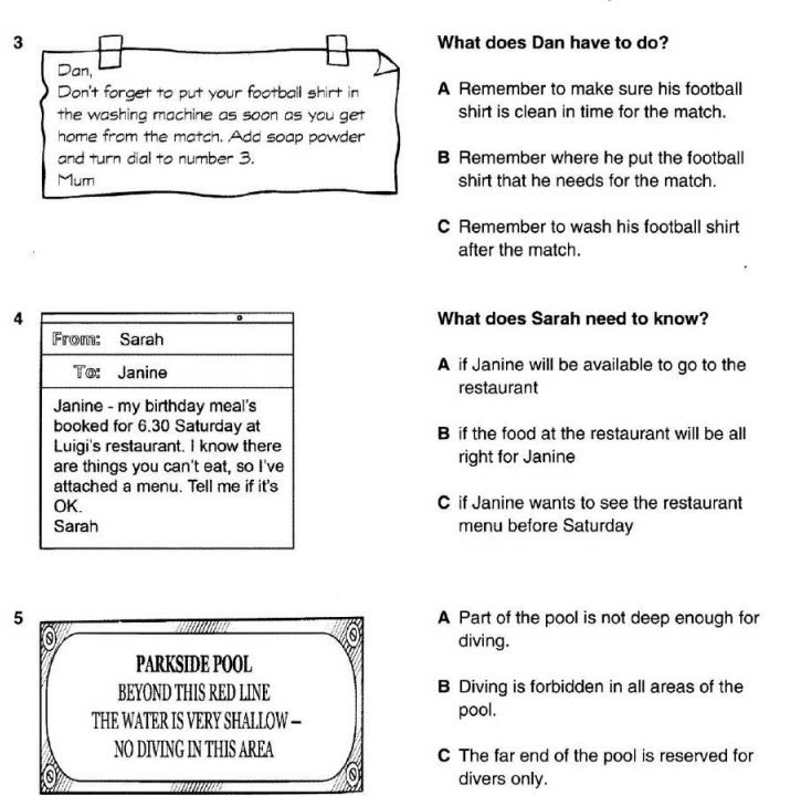What does Dan have to do?
Dan,
Don't forget to put your football shirt in A Remember to make sure his football
the washing machine as soon as you get shirt is clean in time for the match.
home from the match. Add soap powder
and turn dial to number 3. B Remember where he put the football
Mum shirt that he needs for the match.
C Remember to wash his football shirt
after the match.
4 What does Sarah need to know?
From: Sarah
To: Janine A if Janine will be available to go to the
restaurant
Janine - my birthday meal's
booked for 6.30 Saturday at B if the food at the restaurant will be all
Luigi's restaurant. I know there
are things you can't eat, so I've right for Janine
attached a menu. Tell me if it's
OK. C if Janine wants to see the restaurant
Sarah menu before Saturday
5 A Part of the pool is not deep enough for
0 diving.
PARKSIDE POOL
BEYOND THIS RED LINE B Diving is forbidden in all areas of the
THE WATER IS VERY SHALLOW — pool.
NO DIVING IN THIS AREA C The far end of the pool is reserved for
divers only.
