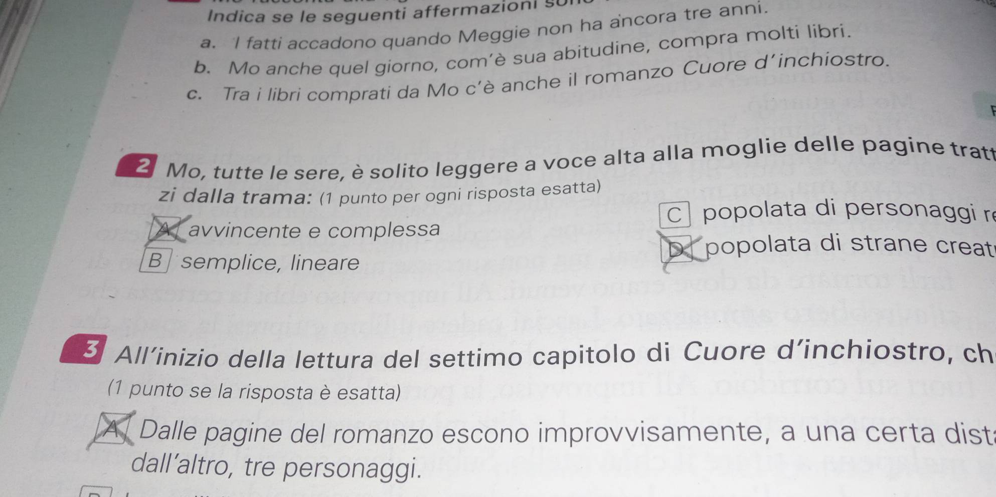 Indica se le seguenti affermazioni s
a. I fatti accadono quando Meggie non ha ancora tre anni.
b. Mo anche quel giorno, com’è sua abitudine, compra molti libri.
c. Tra i libri comprati da Mo c’è anche il romanzo Cuore d’inchiostro.
2 Mo, tutte le sere, è solito leggere a voce alta alla moglie delle pagine tratt
zi dalla trama: (1 punto per ogni risposta esatta)
popolata di personaggi r
A avvincente e complessa
B semplice, lineare
popolata di strane creat
3 All’inizio della lettura del settimo capitolo di Cuore d’inchiostro, ch
(1 punto se la risposta è esatta)
A Dalle pagine del romanzo escono improvvisamente, a una certa dist
dall’altro, tre personaggi.