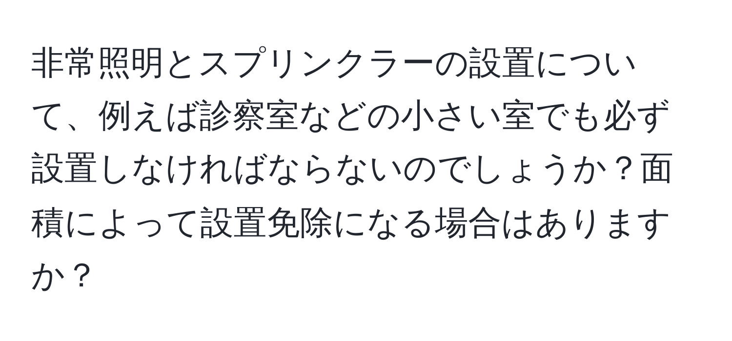 非常照明とスプリンクラーの設置について、例えば診察室などの小さい室でも必ず設置しなければならないのでしょうか？面積によって設置免除になる場合はありますか？