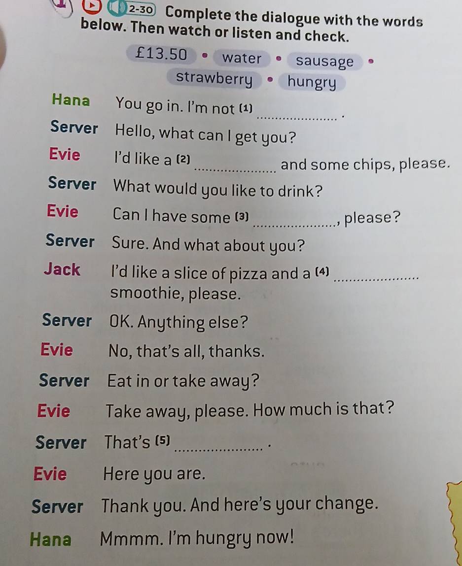 2-30 Complete the dialogue with the words 
below. Then watch or listen and check.
£13.50 water sausage 
strawberry hungry 
_ 
Hana You go in. I'm not (1) 
. 
Server Hello, what can I get you? 
Evie I'd like a (2) 
_and some chips, please. 
Server What would you like to drink? 
Evie Can I have some (³) 
_, please? 
Server Sure. And what about you? 
Jack I'd like a slice of pizza and a (4)_ 
smoothie, please. 
Server OK. Anything else? 
Evie No, that's all, thanks. 
Server Eat in or take away? 
Evie Take away, please. How much is that? 
Server That's (5)_ 
. 
Evie Here you are. 
Server Thank you. And here's your change. 
Hana Mmmm. I'm hungry now!