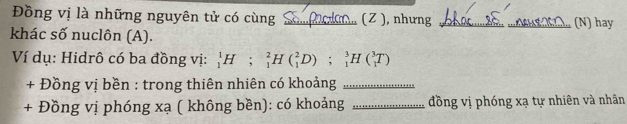 Đồng vị là những nguyên tử có cùng _(Z ), nhưng _(N) hay 
khác số nuclôn (A). 
Ví dụ: Hidrô có ba đồng vị: _1^1H;_1^2H(_1^2D); _1^3H(_1^3T)
+ Đồng vị bền : trong thiên nhiên có khoảng_ 
+ Đồng vị phóng xạ ( không bền): có khoảng _đồng vị phóng xạ tự nhiên và nhân