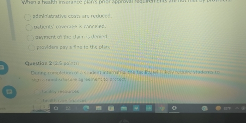 When a health insurance plan's prior approval requirements are not met
administrative costs are reduced.
patients' coverage is canceled.
payment of the claim is denied.
providers pay a fine to the plan.
a Question 2 (2.5 points)
During completion of a student internship, the facility will likely require students to
sign a nondisclosure agreement to protect_
= facility resources
health care finances