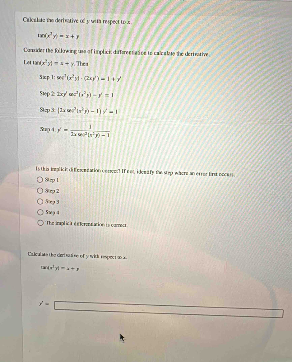 Calculate the derivative of y with respect to x.
tan (x^2y)=x+y
Consider the following use of implicit differentiation to calculate the derivative.
Let tan (x^2y)=x+y. Then
Step 1: sec^2(x^2y)· (2xy')=1+y'
Step 2: 2xy'sec^2(x^2y)-y'=1
Step 3: (2xsec^2(x^2y)-1)y'=1
Step 4: y'= 1/2xsec^2(x^2y)-1 
Is this implicit differentiation correct? If not, identify the step where an error first occurs.
Step 1
Step 2
Step 3
Step 4
The implicit differentiation is correct.
Calculate the derivative of y with respect to x.
tan (x^2y)=x+y
y'=□