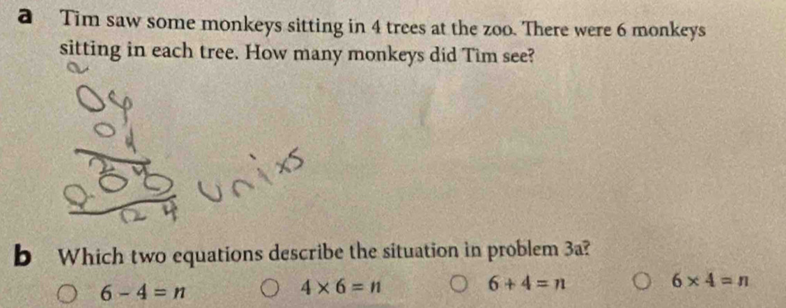 a Tim saw some monkeys sitting in 4 trees at the zoo. There were 6 monkeys
sitting in each tree. How many monkeys did Tim see?
b Which two equations describe the situation in problem 3a?
6-4=n
4* 6=n
6+4=n
6* 4=n