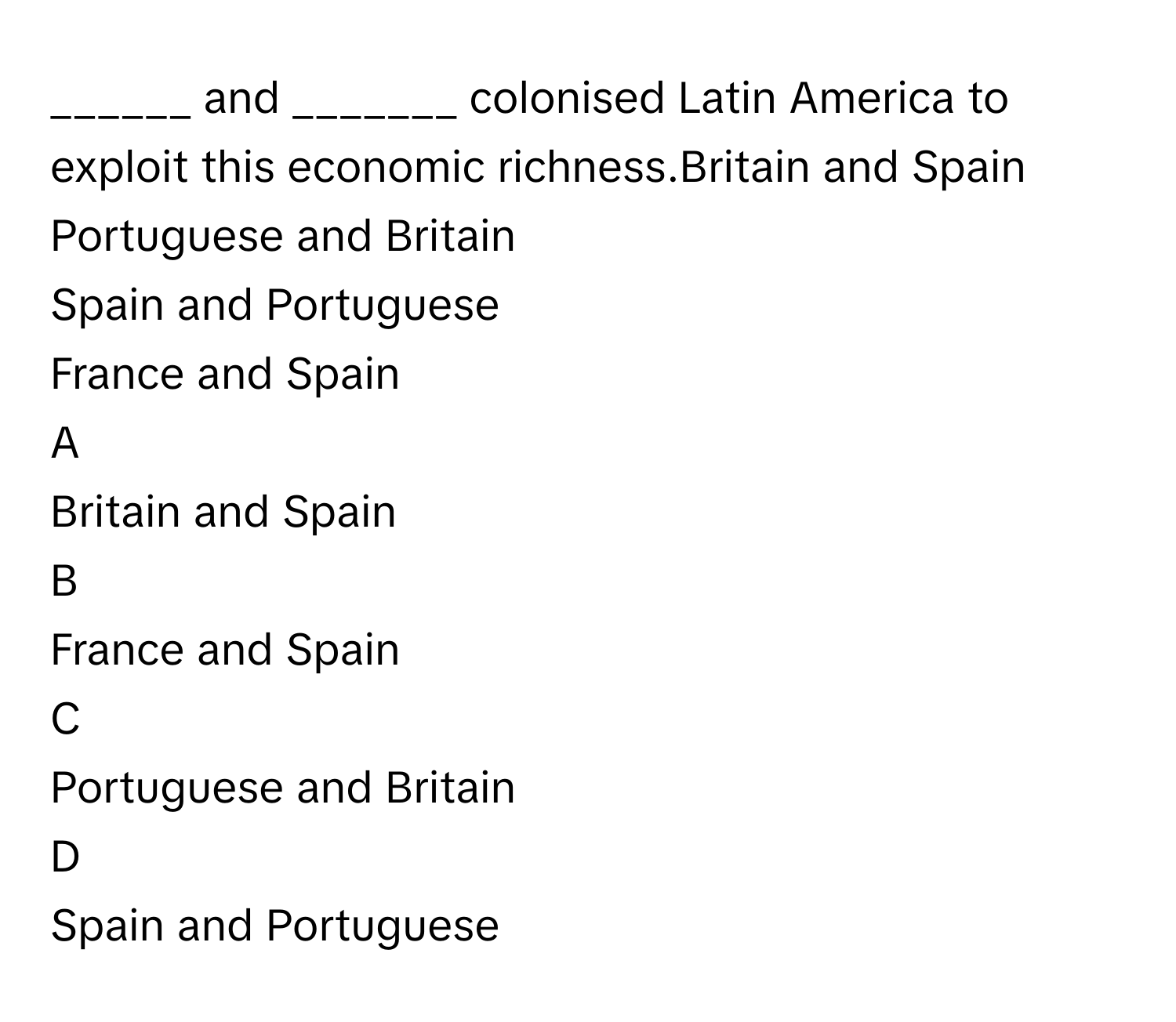 ______ and _______ colonised Latin America to exploit this economic richness.Britain and Spain
Portuguese and Britain
Spain and Portuguese
France and Spain

A  
Britain and Spain 


B  
France and Spain 


C  
Portuguese and Britain 


D  
Spain and Portuguese