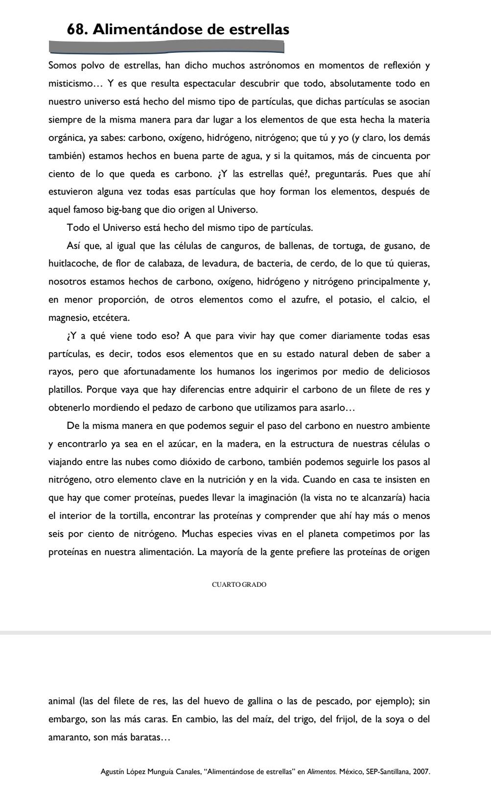 Alimentándose de estrellas
Somos polvo de estrellas, han dicho muchos astrónomos en momentos de reflexión y
misticismo... Y es que resulta espectacular descubrir que todo, absolutamente todo en
nuestro universo está hecho del mismo tipo de partículas, que dichas partículas se asocian
siempre de la misma manera para dar lugar a los elementos de que esta hecha la materia
orgánica, ya sabes: carbono, oxígeno, hidrógeno, nitrógeno; que tú y yo (y claro, los demás
también) estamos hechos en buena parte de agua, y si la quitamos, más de cincuenta por
ciento de lo que queda es carbono. ¿Y las estrellas qué?, preguntarás. Pues que ahí
estuvieron alguna vez todas esas partículas que hoy forman los elementos, después de
aquel famoso big-bang que dio origen al Universo.
Todo el Universo está hecho del mismo tipo de partículas.
Así que, al igual que las células de canguros, de ballenas, de tortuga, de gusano, de
huitlacoche, de flor de calabaza, de levadura, de bacteria, de cerdo, de lo que tú quieras,
nosotros estamos hechos de carbono, oxígeno, hidrógeno y nitrógeno principalmente y,
en menor proporción, de otros elementos como el azufre, el potasio, el calcio, el
magnesio, etcétera.
¿Y a qué viene todo eso? A que para vivir hay que comer diariamente todas esas
partículas, es decir, todos esos elementos que en su estado natural deben de saber a
rayos, pero que afortunadamente los humanos los ingerimos por medio de deliciosos
platillos. Porque vaya que hay diferencias entre adquirir el carbono de un filete de res y
obtenerlo mordiendo el pedazo de carbono que utilizamos para asarlo...
De la misma manera en que podemos seguir el paso del carbono en nuestro ambiente
y encontrarlo ya sea en el azúcar, en la madera, en la estructura de nuestras células o
viajando entre las nubes como dióxido de carbono, también podemos seguirle los pasos al
nitrógeno, otro elemento clave en la nutrición y en la vida. Cuando en casa te insisten en
que hay que comer proteínas, puedes llevar la imaginación (la vista no te alcanzaría) hacia
el interior de la tortilla, encontrar las proteínas y comprender que ahí hay más o menos
seis por ciento de nitrógeno. Muchas especies vivas en el planeta competimos por las
proteínas en nuestra alimentación. La mayoría de la gente prefiere las proteínas de origen
CUARTO GRADO
animal (las del filete de res, las del huevo de gallina o las de pescado, por ejemplo); sin
embargo, son las más caras. En cambio, las del maíz, del trigo, del frijol, de la soya o del
amaranto, son más baratas...
Agustín López Munguía Canales, “Alimentándose de estrellas” en Alimentos. México, SEP-Santillana, 2007.