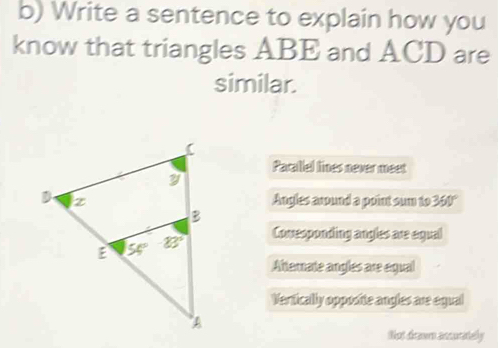 Write a sentence to explain how you
know that triangles ABE and ACD are
similar.
Pacallel lines never meet
Angles around a point sun to 360°
Conresponding angles are egual
Afternate angles are equal
Vertically opposite angles are egual
that drawrn ancuratelly