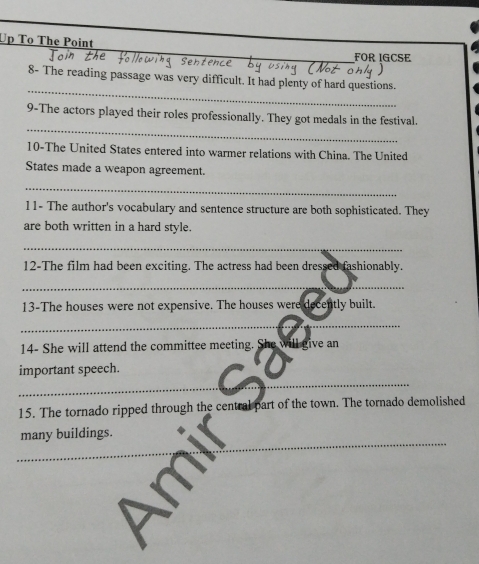 Up To The Point 
FOR IGCSE 
_ 
8- The reading passage was very difficult. It had plenty of hard questions. 
_ 
9-The actors played their roles professionally. They got medals in the festival. 
10-The United States entered into warmer relations with China. The United 
States made a weapon agreement. 
_ 
11- The author's vocabulary and sentence structure are both sophisticated. They 
are both written in a hard style. 
_ 
12-The film had been exciting. The actress had been dressed fashionably. 
_ 
13-The houses were not expensive. The houses were decently built. 
_ 
14- She will attend the committee meeting. She will give an 
_ 
important speech. 
15. The tornado ripped through the central part of the town. The tornado demolished 
_ 
many buildings. 
_