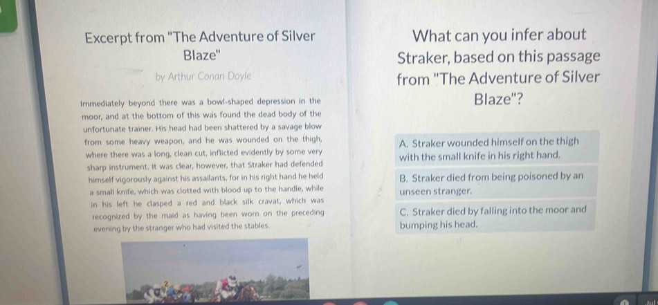 Excerpt from "The Adventure of Silver What can you infer about
Blaze'' Straker, based on this passage
by Arthur Conan Doyle from "The Adventure of Silver
Immediately beyond there was a bowl-shaped depression in the Blaze"?
moor, and at the bottom of this was found the dead body of the
unfortunate trainer. His head had been shattered by a savage blow
from some heavy weapon, and he was wounded on the thigh, A. Straker wounded himself on the thigh
where there was a long, clean cut, inflicted evidently by some very
sharp instrument. It was clear, however, that Straker had defended with the small knife in his right hand.
himself vigorously against his assailants, for in his right hand he held B. Straker died from being poisoned by an
a small knife, which was clotted with blood up to the handle, while unseen stranger.
in his left he clasped a red and black silk cravat, which was
recognized by the maid as having been worn on the preceding C. Straker died by falling into the moor and
evening by the stranger who had visited the stables. bumping his head.