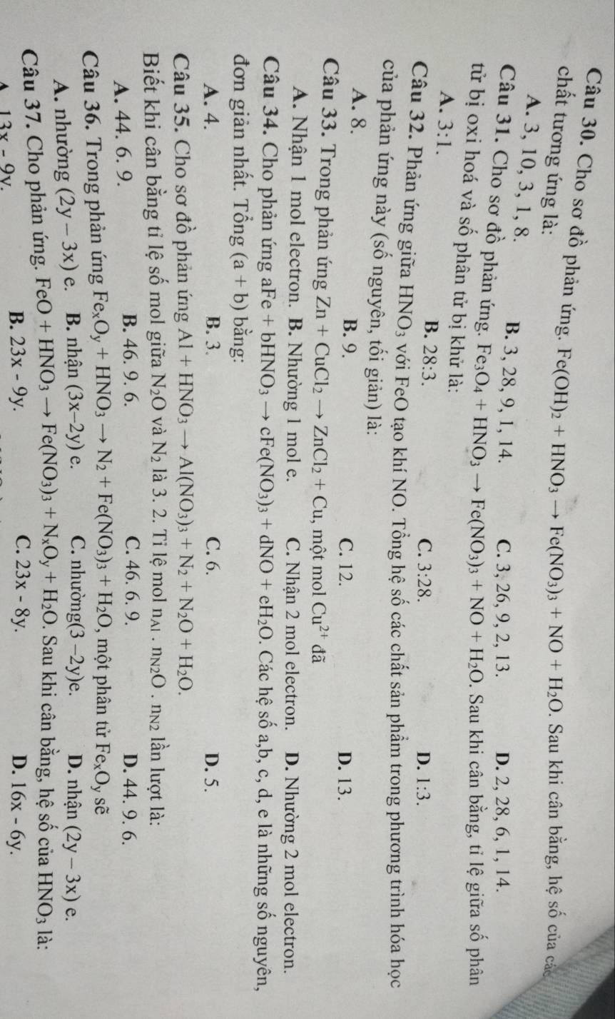 Cho sơ đồ phản ứng. Fe(OH)_2+HNO_3to Fe(NO_3)_3+NO+H_2O. Sau khi cân bằng, hệ số của các
chất tương ứng là:
A. 3, 10, 3, 1, 8.
B. 3, 28, 9, 1, 14. C. 3, 26, 9, 2, 13. D. 2, 28, 6, 1, 14.
Câu 31. Cho sơ đồ phản ứng. Fe_3O_4+HNO_3to Fe(NO_3)_3+NO+H_2O. Sau khi cân bằng, tỉ lệ giữa số phân
tử bị oxi hoá và số phân tử bị khử là: 1:3.
A. 3:1.
B. 28:3.
C. 3:28. D.
Câu 32. Phản ứng giữa HNO_3 với FeO tạo khí NO. Tổng hệ số các chất sản phẩm trong phương trình hóa học
của phản ứng này (số nguyên, tối giản) là:
A. 8. B. 9.
C. 12. D. 13.
Câu 33. Trong phản ứng Zn+CuCl_2to ZnCl_2+Cu , một mol Cu^(2+)c tã
A. Nhận 1 mol electron. B. Nhường 1 mol e. C. Nhận 2 mol electron. D. Nhường 2 mol electron.
Câu 34. Cho phản ứng aFe +bHNO_3to cFe(NO_3)_3+dNO+eH_2O 0. Các hệ số a,b, c, d, e là những số nguyên,
đơn giản nhất. Tổng (a+b) bằng:
A. 4. B. 3. C. 6. D. 5.
Câu 35. Cho sơ đồ phản ứng Al+HNO_3to Al(NO_3)_3+N_2+N_2O+H_2O.
Biết khi cân bằng tỉ lệ số mol giữa N_2O và N_2 là 3. 2. Tỉ lệ mol n_A1.n_N2O. n2 lần lượt là:
C. 46. 6. 9.
A. 44. 6. 9. B. 46. 9. 6. D. 44. 9. 6.
Câu 36. Trong phản ứng Fe_xO_y+HNO_3to N_2+Fe(NO_3)_3+H_2O một phân tử Fe_xO_y shat e
A. nhường (2y-3x) e. B. nhận (3x-2y)e. C. nhường g (3-2y)e. D. nhận (2y-3x)e.
Câu 37. Cho phản ứng. FeO+HNO_3to Fe(NO_3)_3+N_xO_y+H_2O 0. Sau khi cân bằng, hệ số của HNO_3 là:
C.
A 13x-9y.
B. 23x-9y. 23x-8y. D. 16x-6y.