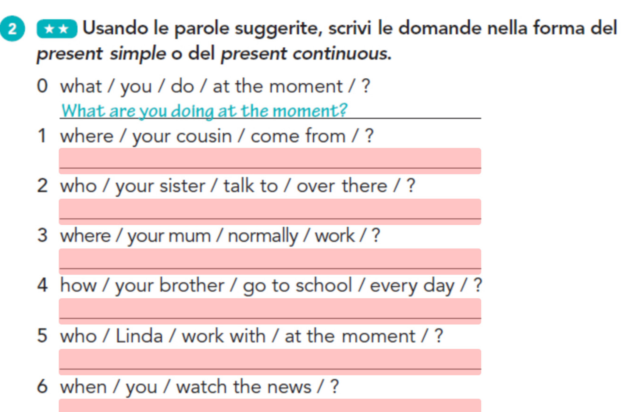 2 **) Usando le parole suggerite, scrivi le domande nella forma del 
present simple o del present continuous. 
0 what / you / do / at the moment / ? 
What are you doing at the moment? 
1 where / your cousin / come from / ? 
2 who / your sister / talk to / over there / ? 
3 where / your mum / normally / work / ? 
4 how / your brother / go to school / every day / ? 
5 who / Linda / work with / at the moment / ? 
6 when / you / watch the news / ?