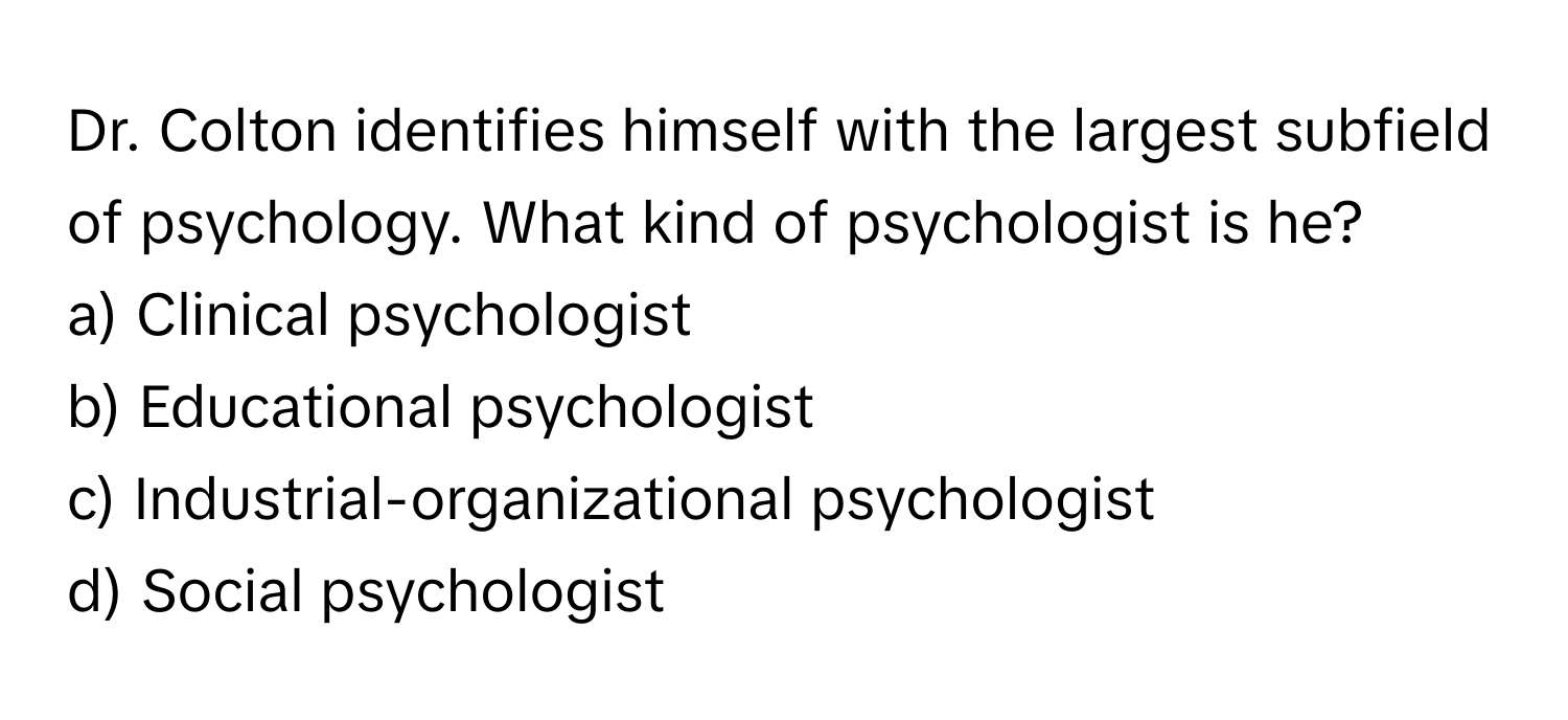 Dr. Colton identifies himself with the largest subfield of psychology. What kind of psychologist is he?

a) Clinical psychologist
b) Educational psychologist
c) Industrial-organizational psychologist
d) Social psychologist