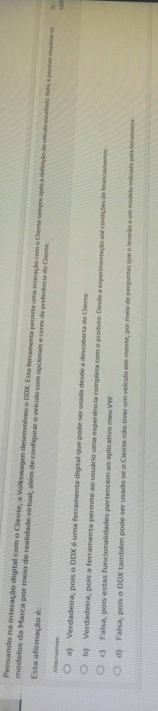 modelos da Marca por meio de realidade virtual, além de configurar o veículo com opcionais e cores da preferência do Cliente. Pensando na interação digital com o Cliente, a Volkswagen desenvolveu o DDX. Esta ferramenta permite uma interação com o Clilie empreção velículo escolido. Nela, é possvel visualizar os 1
Esta afirmação é:
Alternativas
a) Verdadeira, pois o DDX é uma ferramenta digital que pode ser usada desde a descoberta do Cliente
b) Verdadeira, pois a ferramenta permite ao usuário uma experiência completa com o produto. Desde a experimentação até condições de financiamentos
c) Falsa, pois estas funcionalidades pertencem ao aplicativo meu VW
d) Falsa, pois o DDX também pode ser usado se o Ciente não tiver um veículo em mente, por meio de perguntas que o levarão a um modelo indicado pela ferramenta
