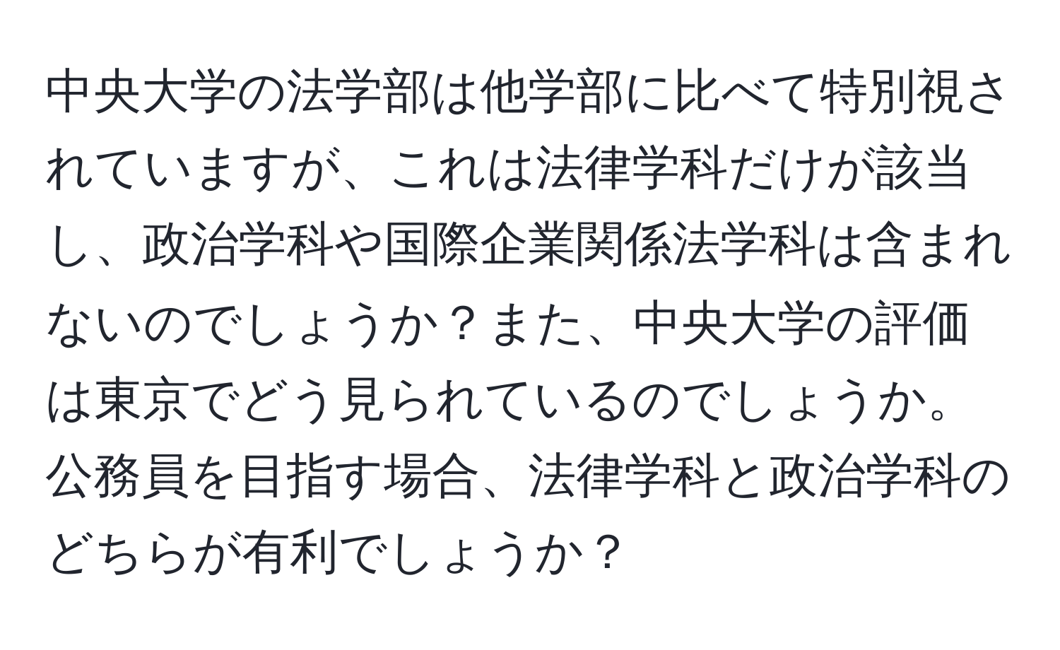 中央大学の法学部は他学部に比べて特別視されていますが、これは法律学科だけが該当し、政治学科や国際企業関係法学科は含まれないのでしょうか？また、中央大学の評価は東京でどう見られているのでしょうか。公務員を目指す場合、法律学科と政治学科のどちらが有利でしょうか？