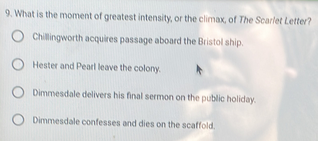 What is the moment of greatest intensity, or the climax, of The Scarlet Letter?
Chillingworth acquires passage aboard the Bristol ship.
Hester and Pearl leave the colony.
Dimmesdale delivers his final sermon on the public holiday.
Dimmesdale confesses and dies on the scaffold.