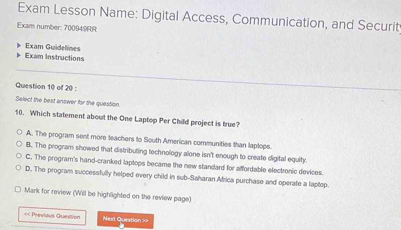 Exam Lesson Name: Digital Access, Communication, and Securit
Exam number: 700949RR
Exam Guidelines
Exam Instructions
Question 10 of 20 :
Select the best answer for the question.
10. Which statement about the One Laptop Per Child project is true?
A. The program sent more teachers to South American communities than laptops.
B. The program showed that distributing technology alone isn't enough to create digital equity.
C. The program's hand-cranked laptops became the new standard for affordable electronic devices.
D. The program successfully helped every child in sub-Saharan Africa purchase and operate a laptop.
Mark for review (Will be highlighted on the review page)
< Previous Question Next Question >>